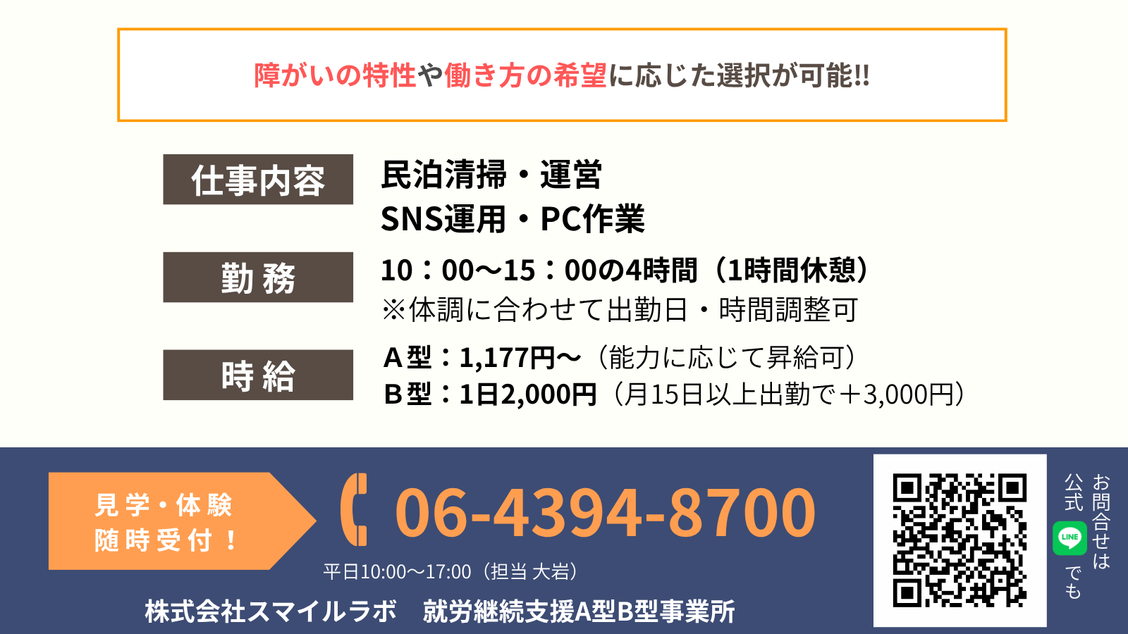 障がいの特性や働き方の希望に応じた選択が可能‼仕事内容民泊清掃・運営 SNS運用・PC作業勤 務10:00~15:00の4時間(1時間休憩) ※体調に合わせて出勤日・時間調整可時 給A型:1,177円~(能力に応じて昇給可) B型:1日2,000円(月15日以上出勤で+3,000円)見 学・体 験 随 時 受 付 !06-4394-8700平日10:00~17:00(担当 大岩)株式会社スマイルラボ 就労継続支援A型B型事業所お問合せは 公式でも