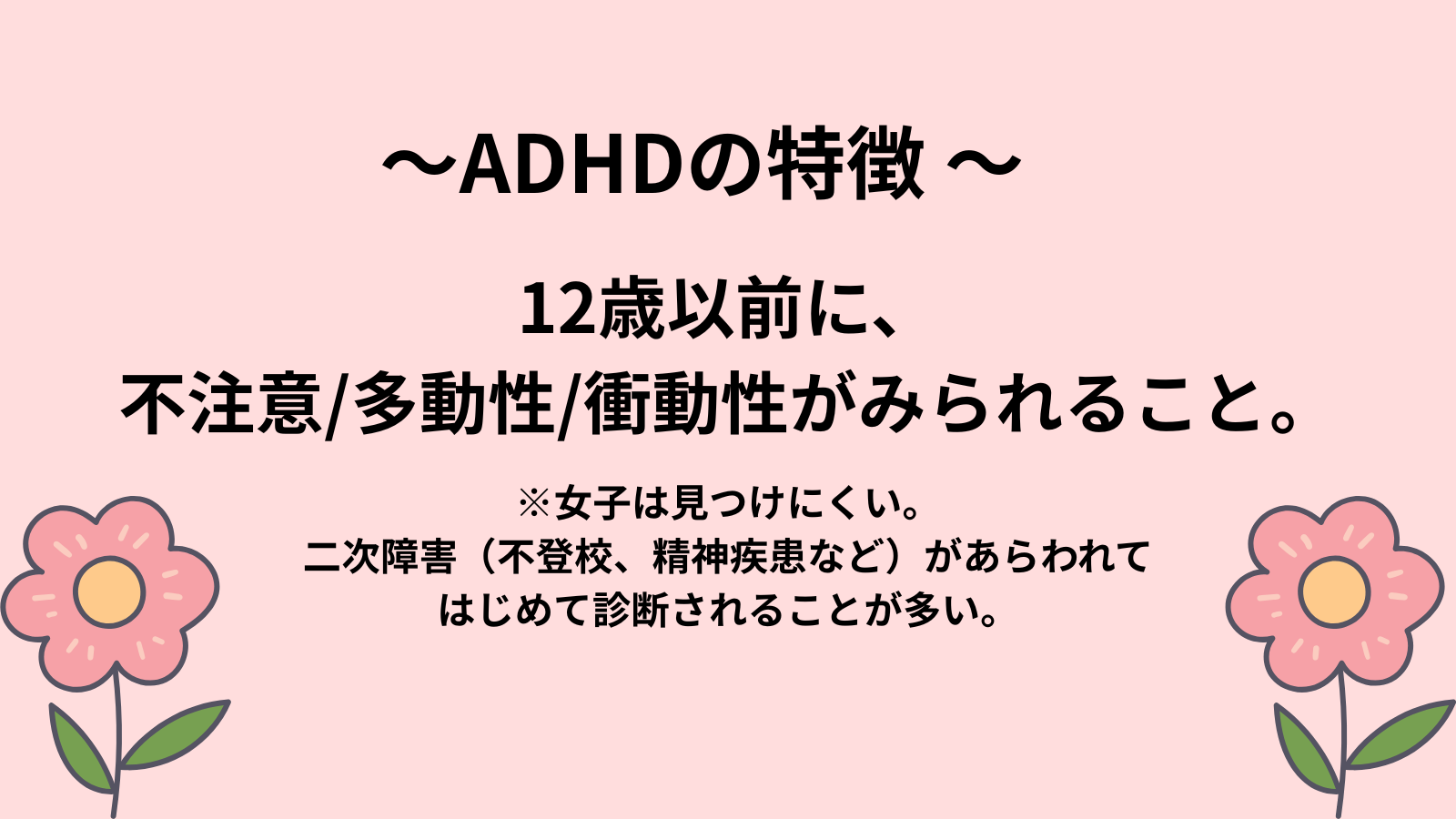 ～ADHDの特徴 ～12歳以前に、
不注意/多動性/衝動性がみられること。※女子は見つけにくい。
二次障害（不登校、精神疾患など）があらわれて
はじめて診断されることが多い。