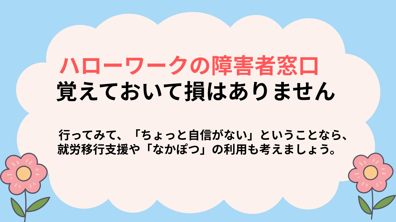 ハローワークの障害者窓口覚えておいて損はありません行ってみて、「ちょっと自信がない」ということなら、就労移行支援や「なかぽつ」の利用も考えましょう。