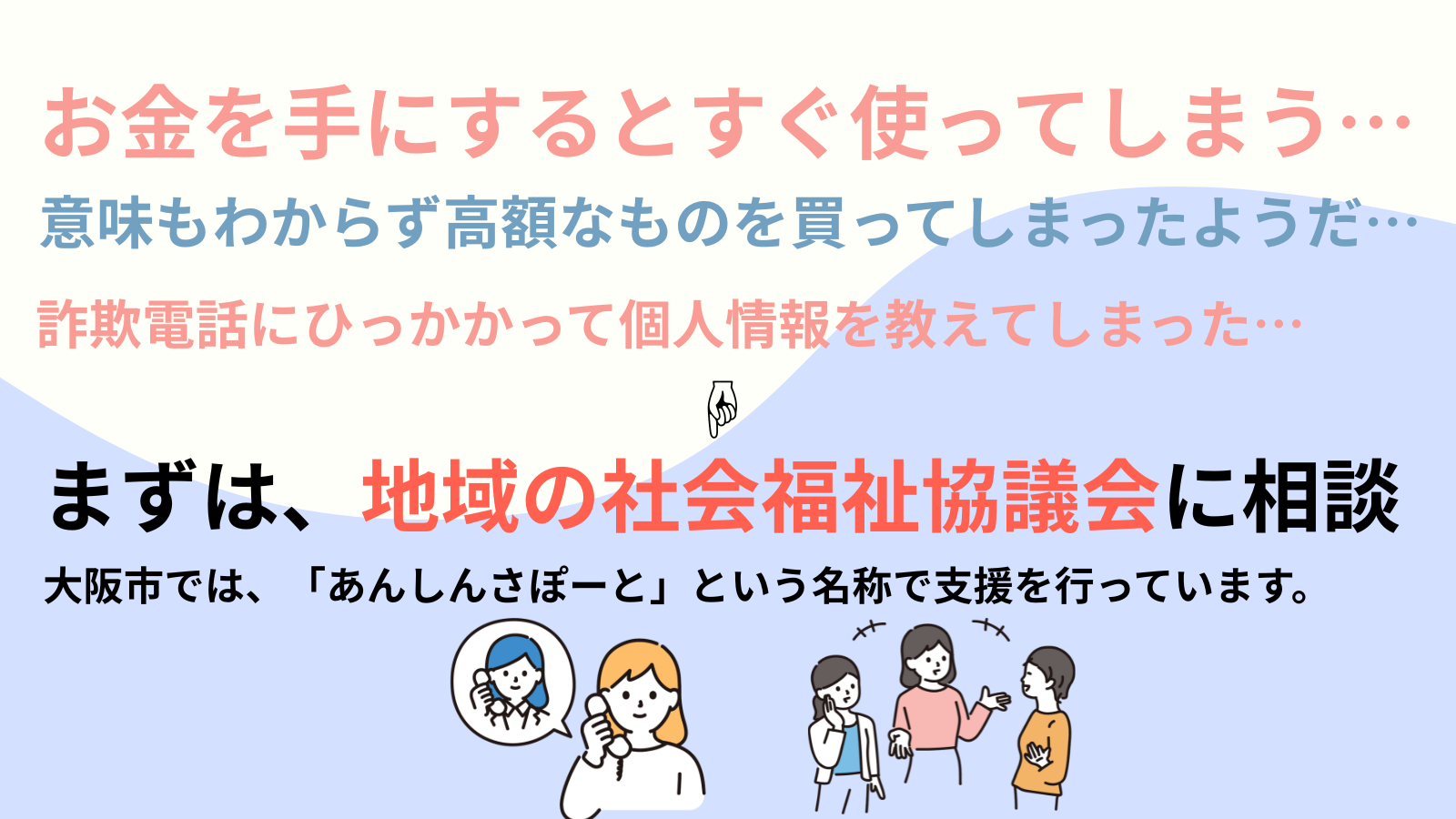 お金を手にするとすぐ使ってしまう…意味もわからず高額なものを買ってしまったようだ…詐欺電話にひっかかって個人情報を教えてしまった…まずは、地域の社会福祉協議会に相談大阪市では、「あんしんさぽーと」という名称で支援を行っています。