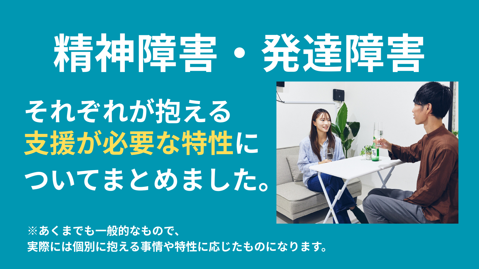 精神障害・発達障害それぞれが抱える支援が必要な特性に ついてまとめました。※あくまでも一般的なもので、 実際には個別に抱える事情や特性に応じたものになります。