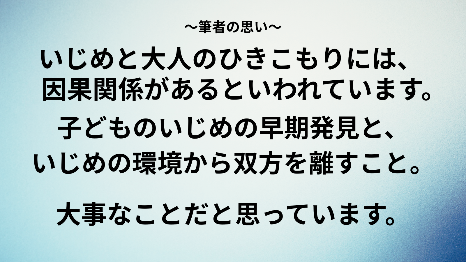 ~筆者の思い~いじめと大人のひきこもりには、因果関係があるといわれています。子どものいじめの早期発見と、 いじめの環境から双方を離すこと。大事なことだと思っています。