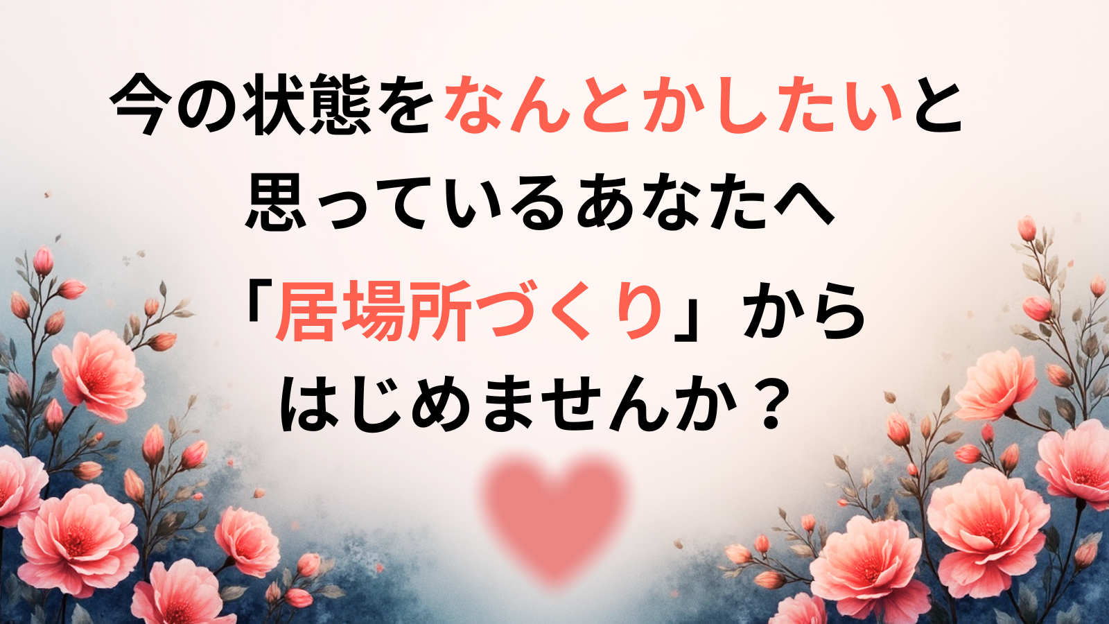 今の状態をなんとかしたいと思っているあなたへ 「居場所づくり」から はじめませんか?