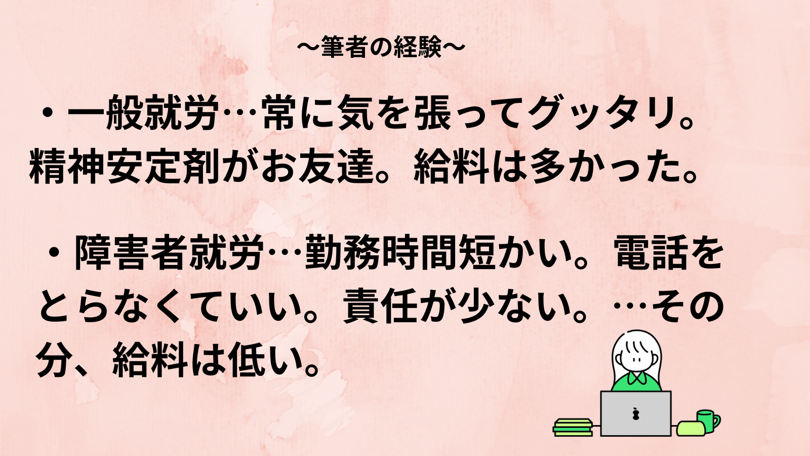 ~筆者の経験~・一般就労…常に気を張ってグッタリ。精神安定剤がお友達。給料は多かった。・障害者就労…勤務時間短かい。電話を とらなくていい。責任が少ない。…その分、給料は低い。