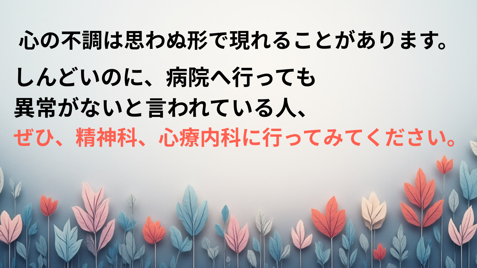 心の不調は思わぬ形で現れることがあります。しんどいのに、病院へ行っても 異常がないと言われている人、 ぜひ、精神科、心療内科に行ってみてください。