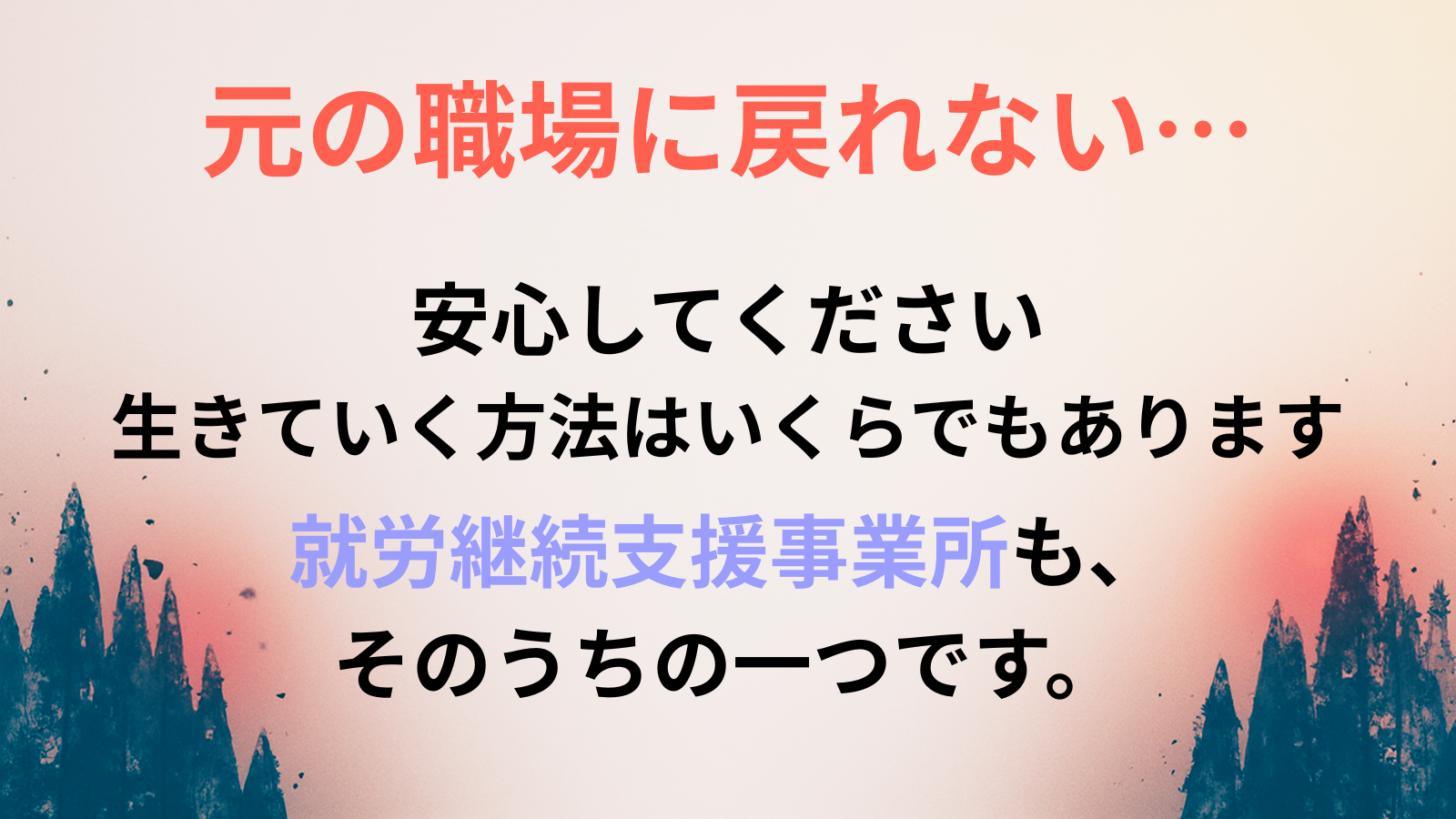 元の職場に戻れない…安心してください 生きていく方法はいくらでもあります就労継続支援事業所も、 そのうちの一つです。