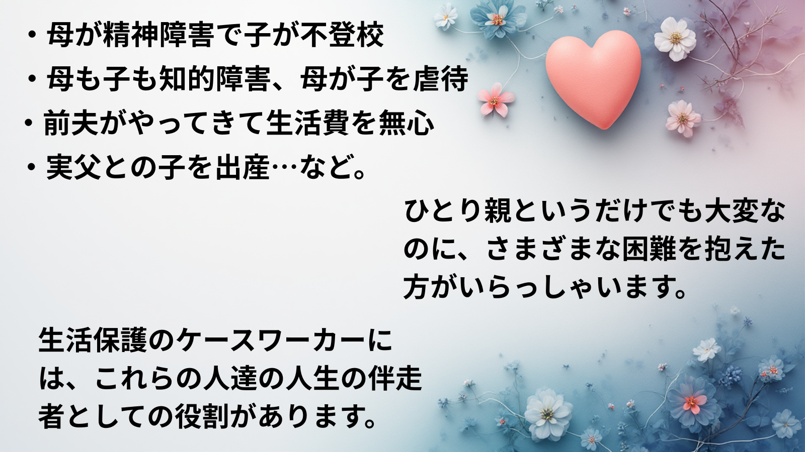 ・母が精神障害で子が不登校・母も子も知的障害、母が子を虐待・前夫がやってきて生活費を無心・実父との子を出産…など。ひとり親というだけでも大変なのに、さまざまな困難を抱えた方がいらっしゃいます。生活保護のケースワーカーには、これらの人達の人生の伴走者としての役割があります。