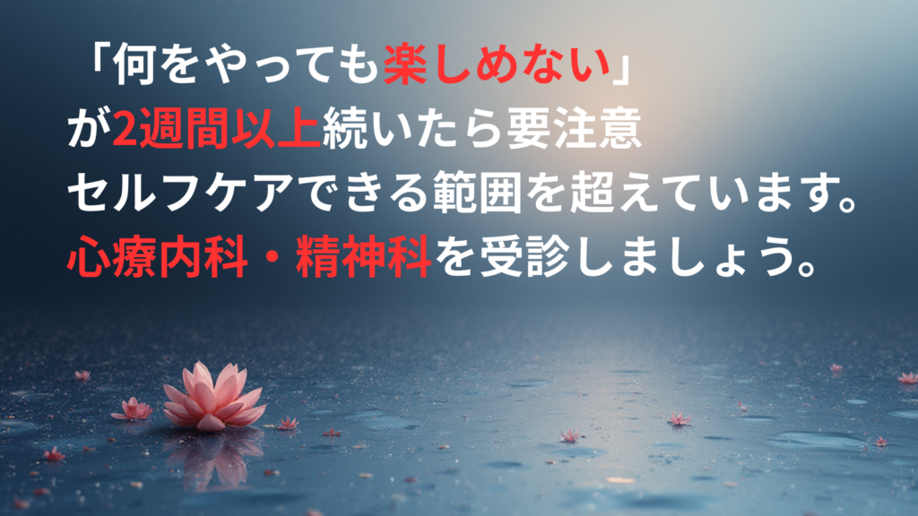 「何をやっても楽しめない」 が2週間以上続いたら要注意 セルフケアできる範囲を超えています。 心療内科・精神科を受診しましょう。