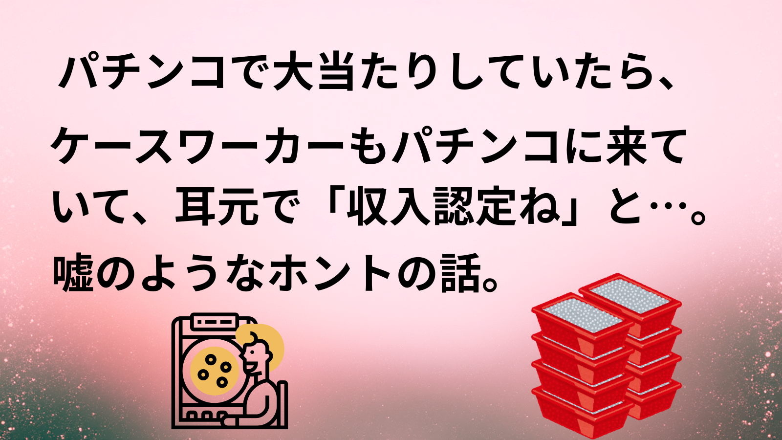 パチンコで大当たりしていたら、ケースワーカーもパチンコに来ていて、耳元で「収入認定ね」と…。嘘のようなホントの話。
