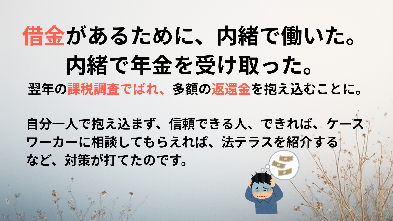 借金があるために、内緒で働いた。内緒で年金を受け取った。翌年の課税調査でばれ、多額の返還金を抱え込むことに。自分一人で抱え込まず、信頼できる人、できれば、ケースワーカーに相談してもらえれば、法テラスを紹介する
など、対策が打てたのです。