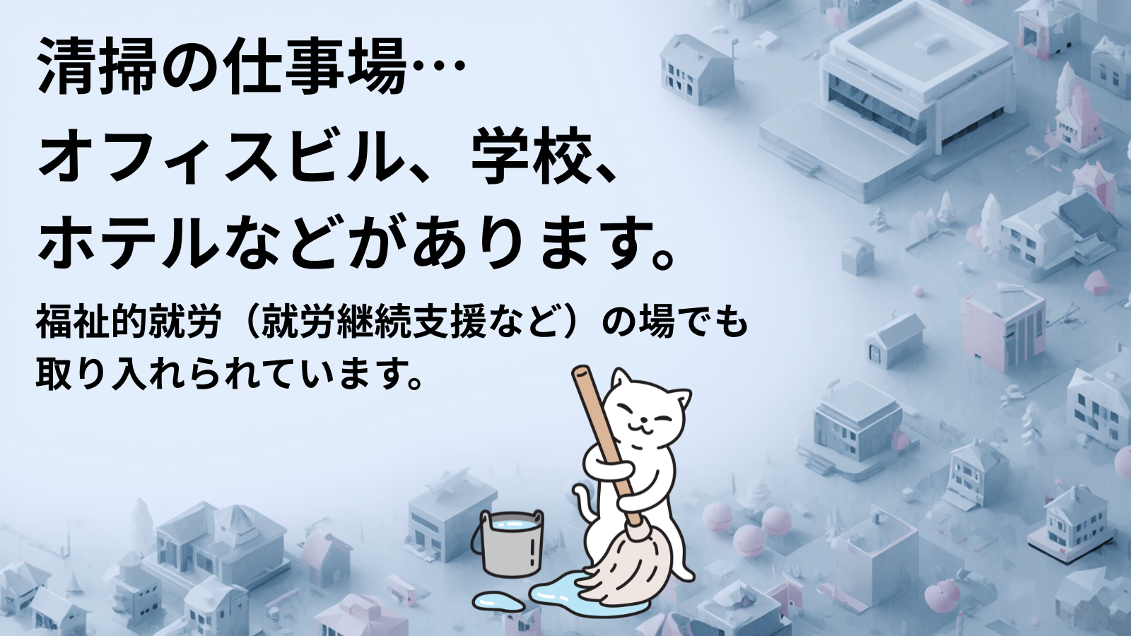 清掃の仕事場…オフィスビル、学校、 ホテルなどがあります。福祉的就労(就労継続支援など)の場でも 取り入れられています。