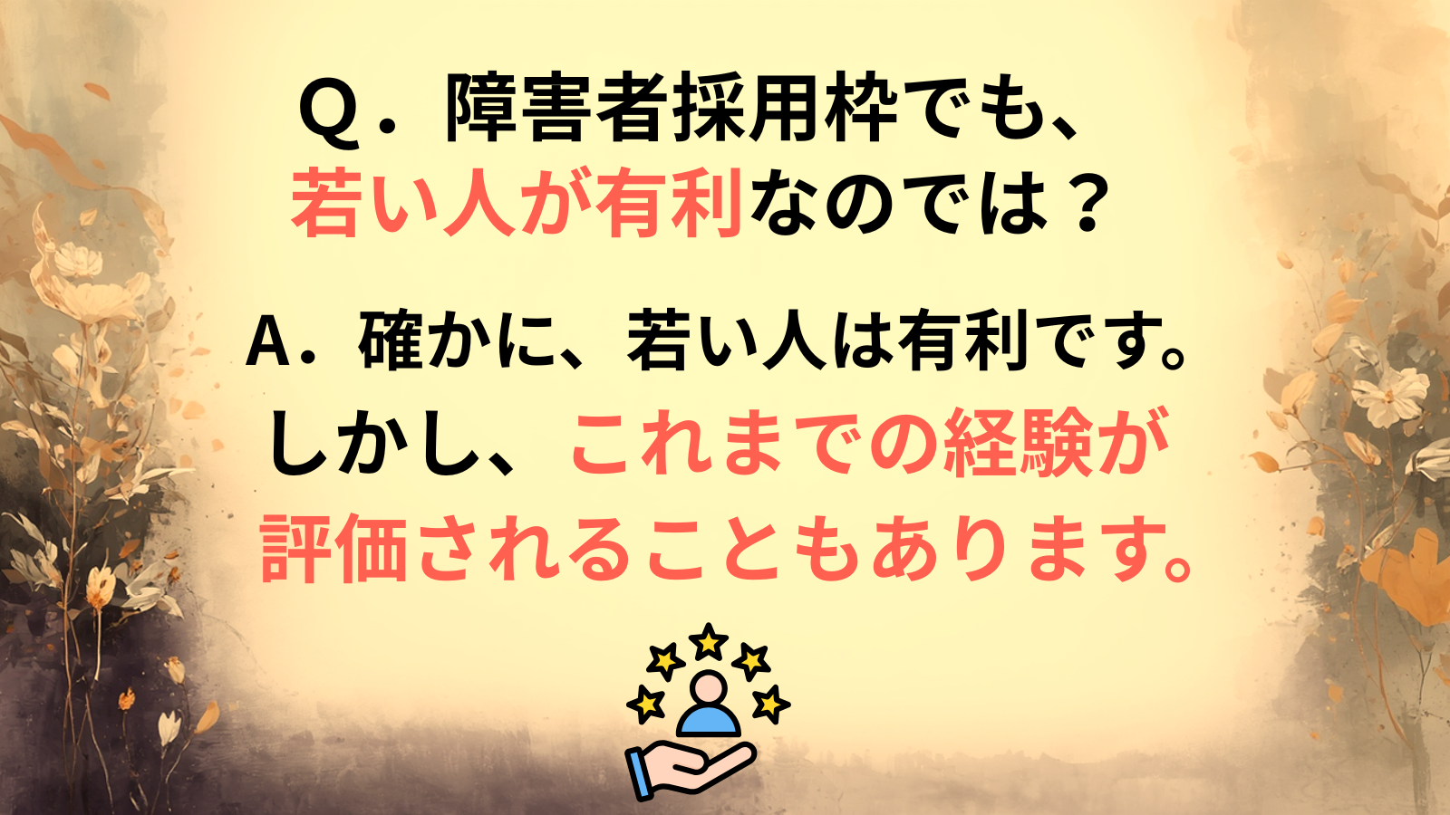 Ｑ．障害者採用枠でも、若い人が有利なのでは？A．確かに、若い人は有利です。しかし、これまでの経験が評価されることもあります。
