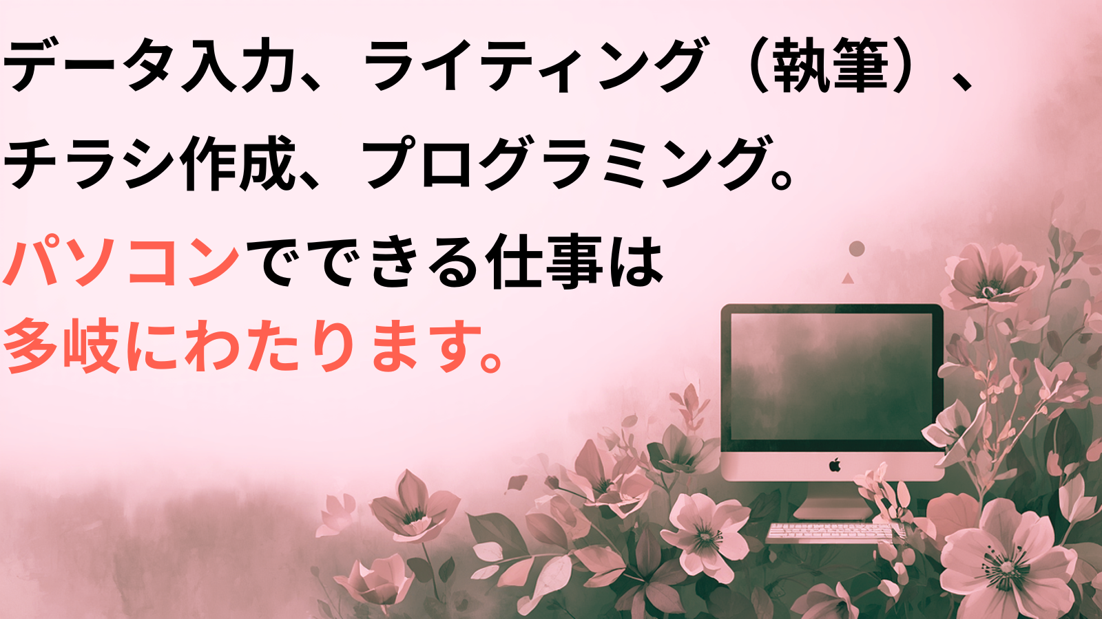 データ入力、ライティング（執筆）、チラシ作成、プログラミング。パソコンでできる仕事は多岐にわたります。