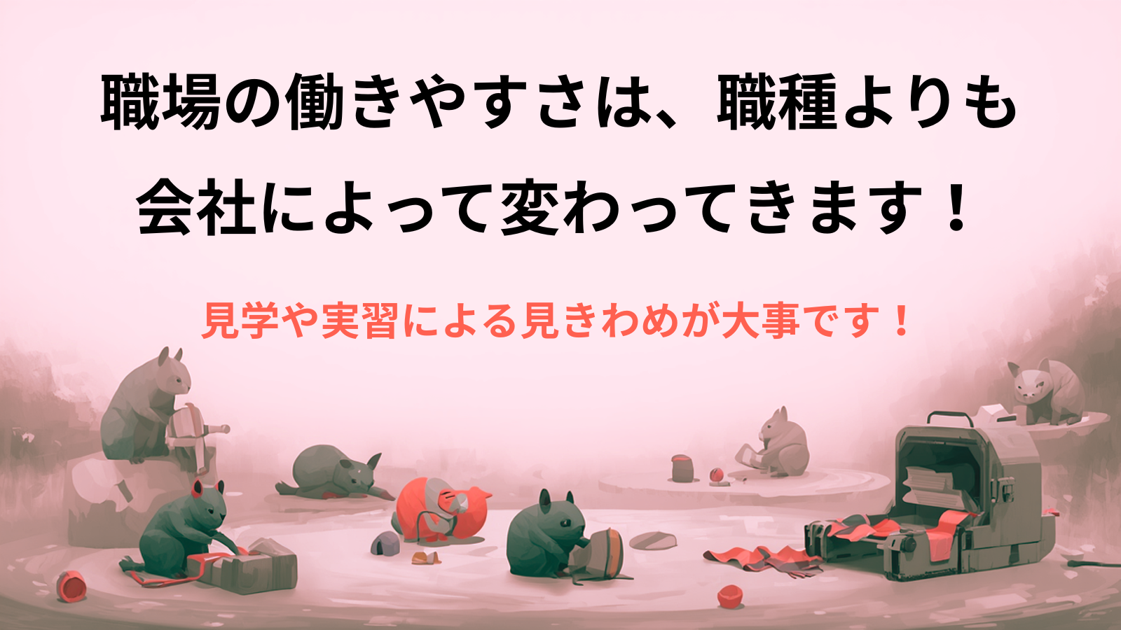 職場の働きやすさは、職種よりも会社によって変わってきます！見学や実習による見きわめが大事です！
