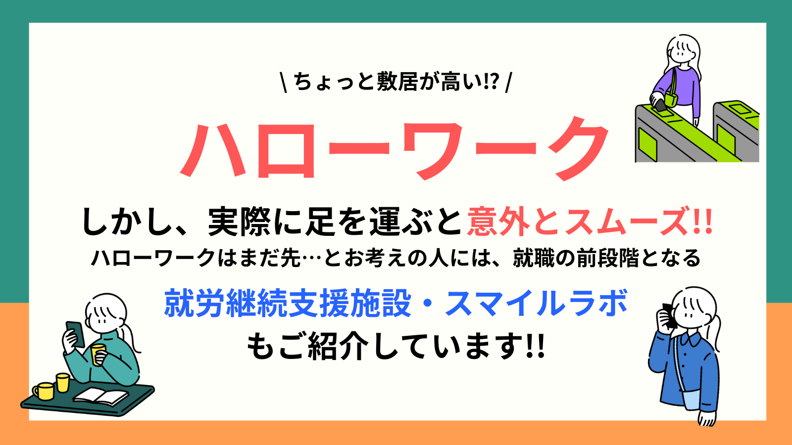 \ ちょっと敷居が高い⁉ / ハローワーク しかし、実際に足を運ぶと意外とスムーズ!! ハローワークはまだ先…とお考えの人には、就職の前段階となる 就労継続支援施設・スマイルラボ もご紹介しています!!