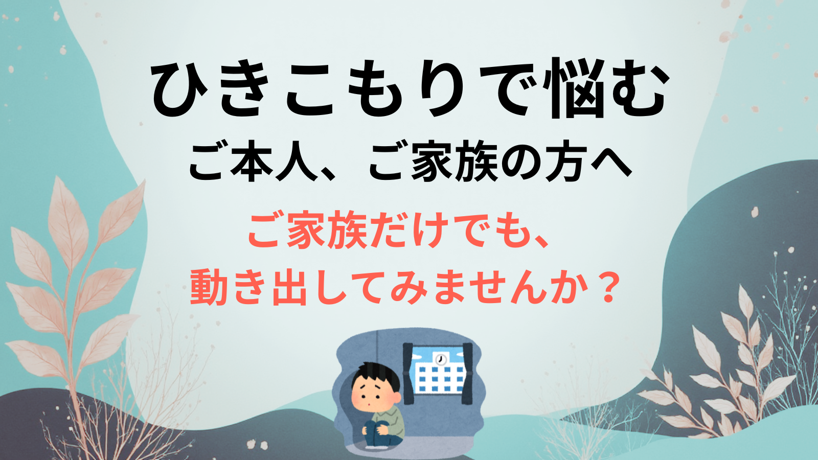 ひきこもりで悩むご本人、ご家族の方へご家族だけでも、 動き出してみませんか？
