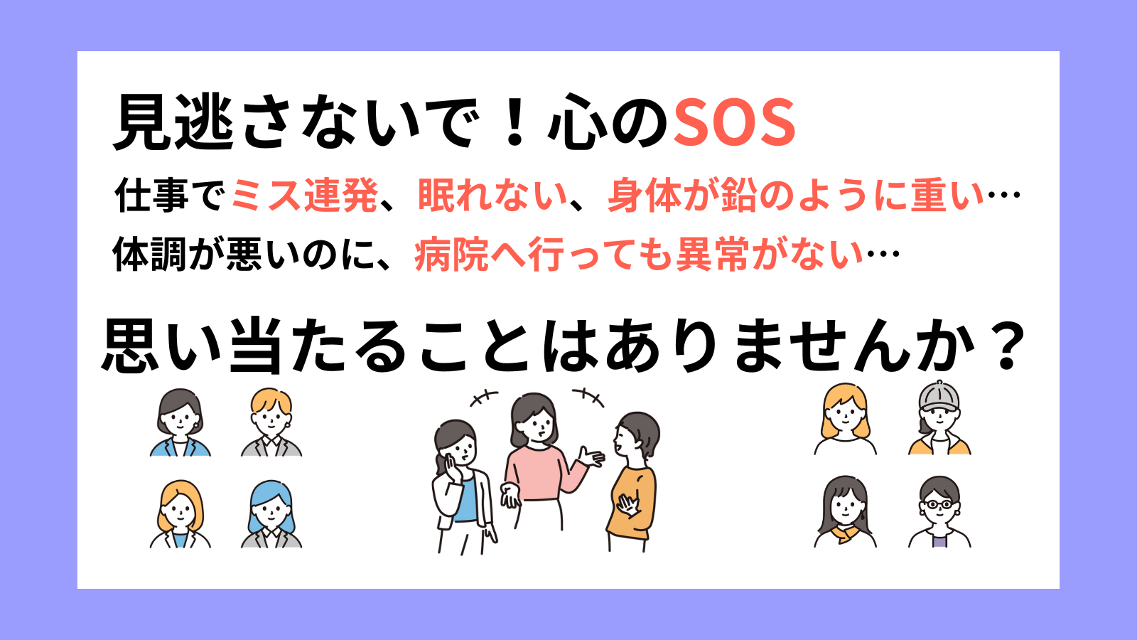 見逃さないで！心のSОS仕事でミス連発、眠れない、身体が鉛のように重い…体調が悪いのに、病院へ行っても異常がない…思い当たることはありませんか？